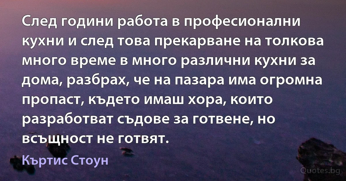 След години работа в професионални кухни и след това прекарване на толкова много време в много различни кухни за дома, разбрах, че на пазара има огромна пропаст, където имаш хора, които разработват съдове за готвене, но всъщност не готвят. (Къртис Стоун)