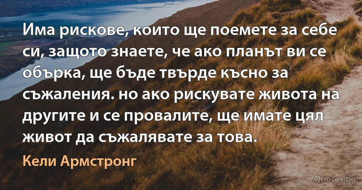 Има рискове, които ще поемете за себе си, защото знаете, че ако планът ви се обърка, ще бъде твърде късно за съжаления. но ако рискувате живота на другите и се провалите, ще имате цял живот да съжалявате за това. (Кели Армстронг)