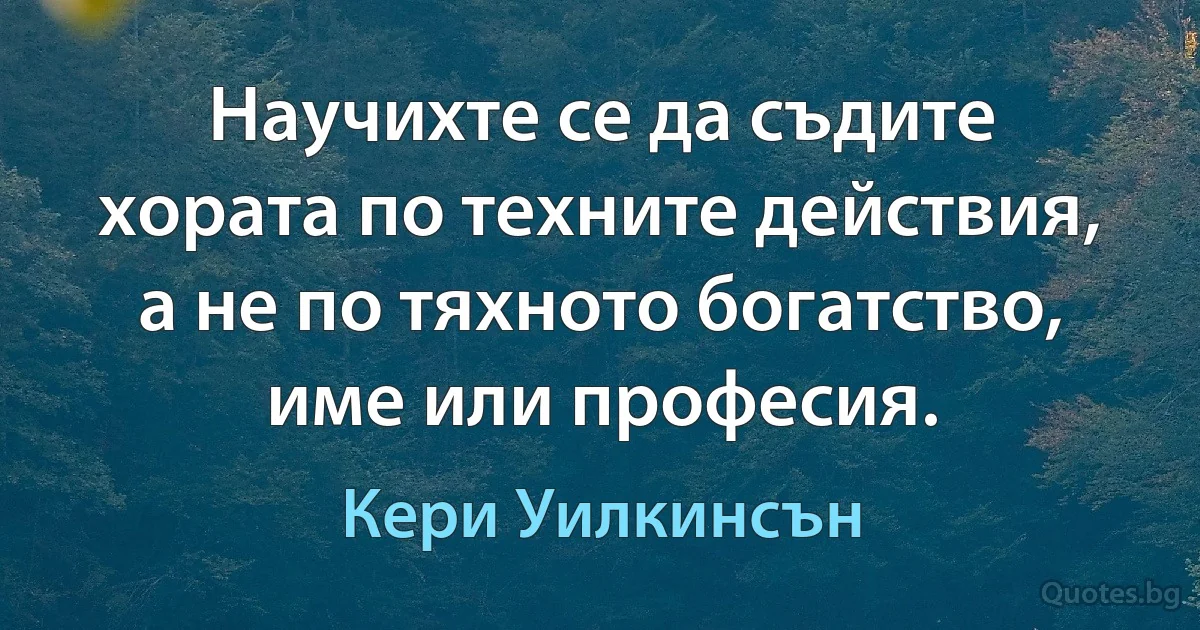 Научихте се да съдите хората по техните действия, а не по тяхното богатство, име или професия. (Кери Уилкинсън)