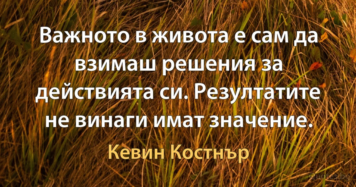 Важното в живота е сам да взимаш решения за действията си. Резултатите не винаги имат значение. (Кевин Костнър)