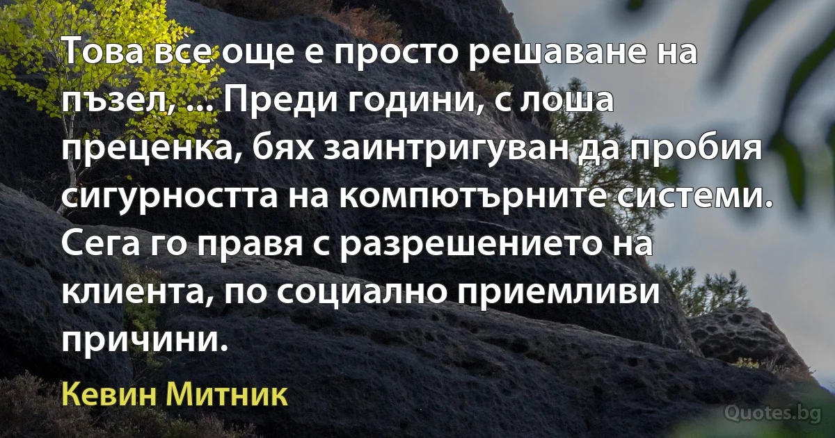 Това все още е просто решаване на пъзел, ... Преди години, с лоша преценка, бях заинтригуван да пробия сигурността на компютърните системи. Сега го правя с разрешението на клиента, по социално приемливи причини. (Кевин Митник)