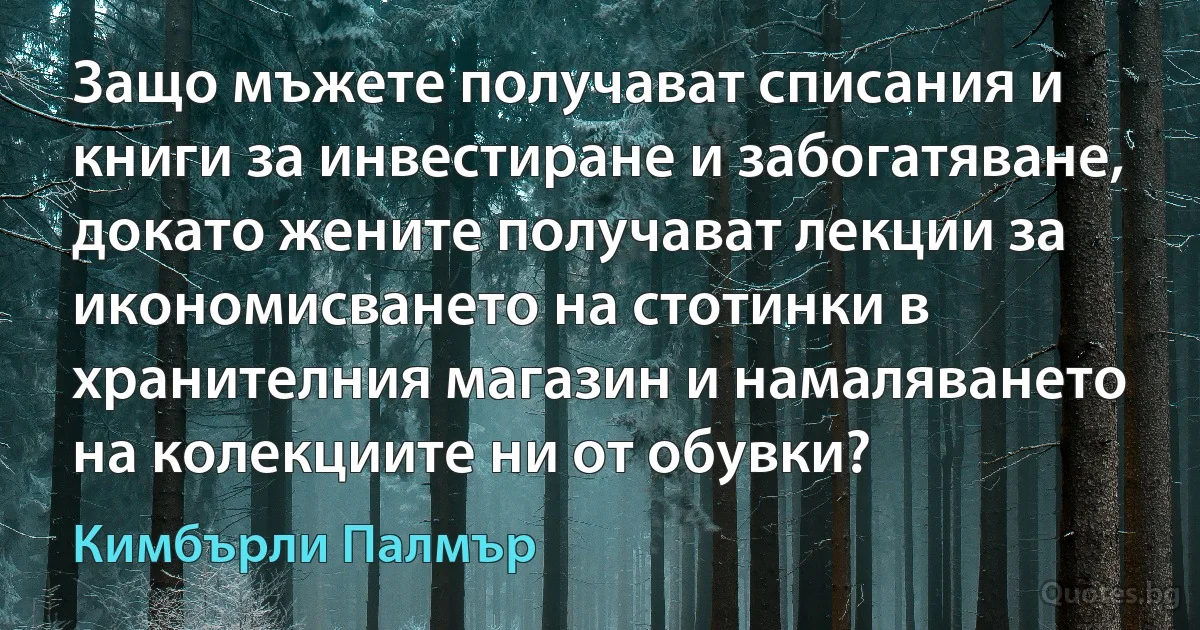 Защо мъжете получават списания и книги за инвестиране и забогатяване, докато жените получават лекции за икономисването на стотинки в хранителния магазин и намаляването на колекциите ни от обувки? (Кимбърли Палмър)