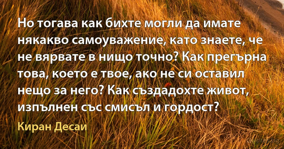 Но тогава как бихте могли да имате някакво самоуважение, като знаете, че не вярвате в нищо точно? Как прегърна това, което е твое, ако не си оставил нещо за него? Как създадохте живот, изпълнен със смисъл и гордост? (Киран Десаи)