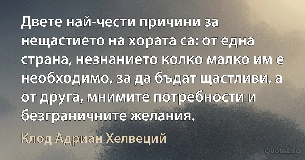 Двете най-чести причини за нещастието на хората са: от една страна, незнанието колко малко им е необходимо, за да бъдат щастливи, а от друга, мнимите потребности и безграничните желания. (Клод Адриан Хелвеций)