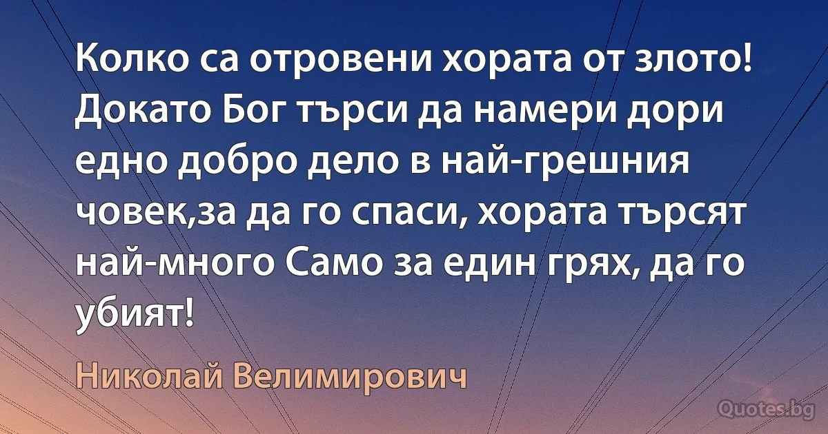 Колко са отровени хората от злото! Докато Бог търси да намери дори едно добро дело в най-грешния човек,за да го спаси, хората търсят най-много Само за един грях, да го убият! (Николай Велимирович)