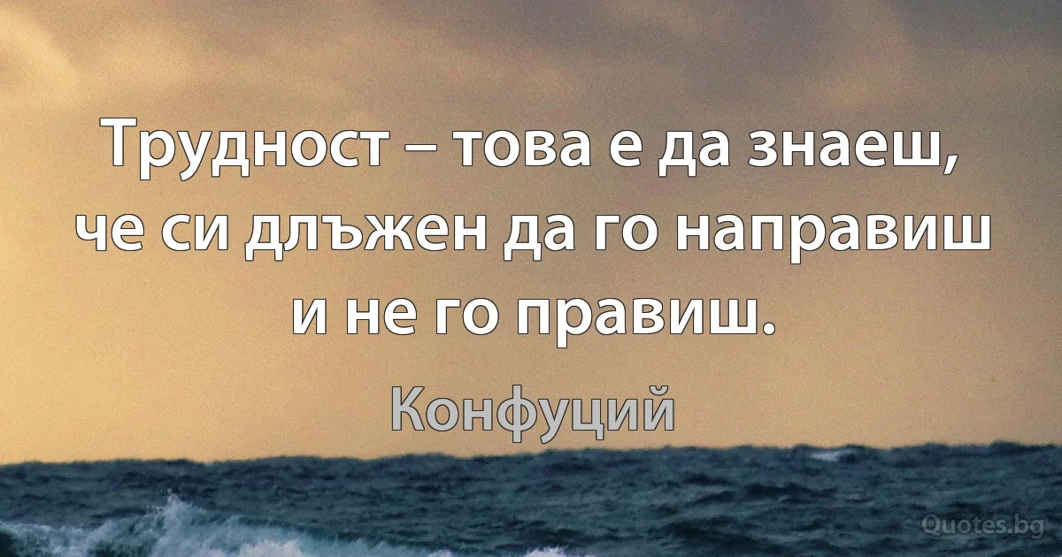 Трудност – това е да знаеш, че си длъжен да го направиш и не го правиш. (Конфуций)