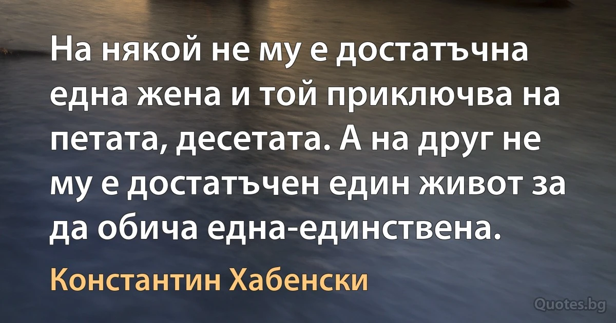 На някой не му е достатъчна една жена и той приключва на петата, десетата. А на друг не му е достатъчен един живот за да обича една-единствена. (Константин Хабенски)