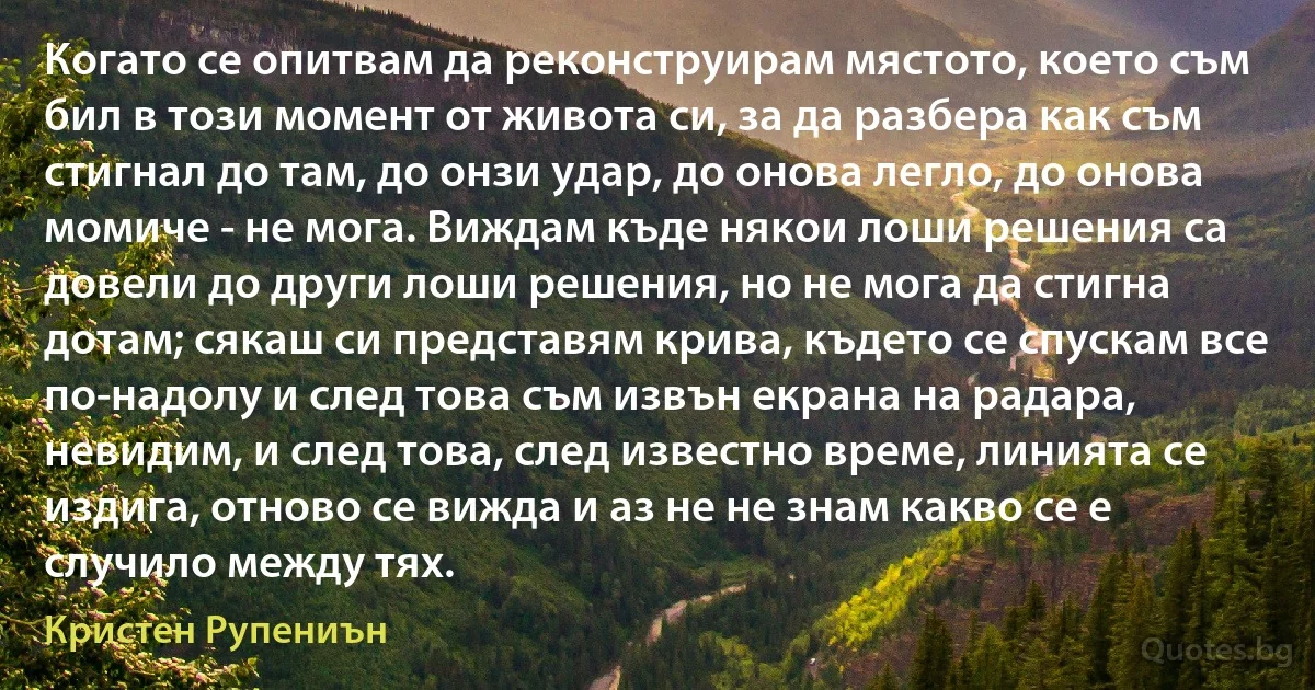 Когато се опитвам да реконструирам мястото, което съм бил в този момент от живота си, за да разбера как съм стигнал до там, до онзи удар, до онова легло, до онова момиче - не мога. Виждам къде някои лоши решения са довели до други лоши решения, но не мога да стигна дотам; сякаш си представям крива, където се спускам все по-надолу и след това съм извън екрана на радара, невидим, и след това, след известно време, линията се издига, отново се вижда и аз не не знам какво се е случило между тях. (Кристен Рупениън)