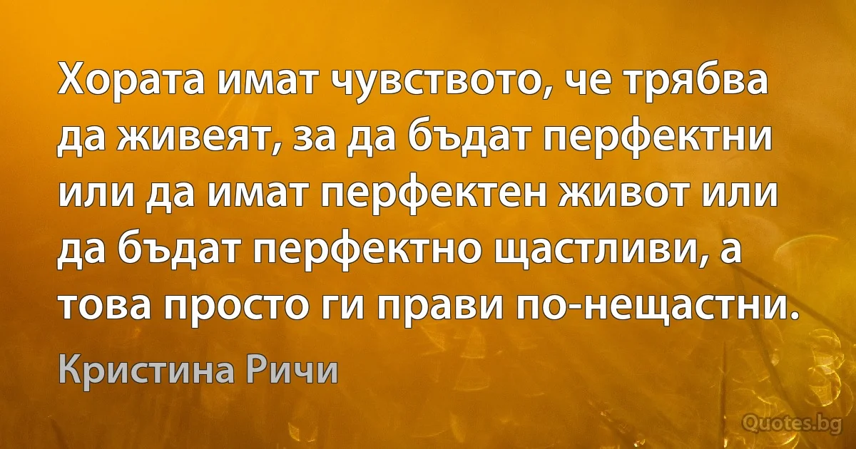 Хората имат чувството, че трябва да живеят, за да бъдат перфектни или да имат перфектен живот или да бъдат перфектно щастливи, а това просто ги прави по-нещастни. (Кристина Ричи)