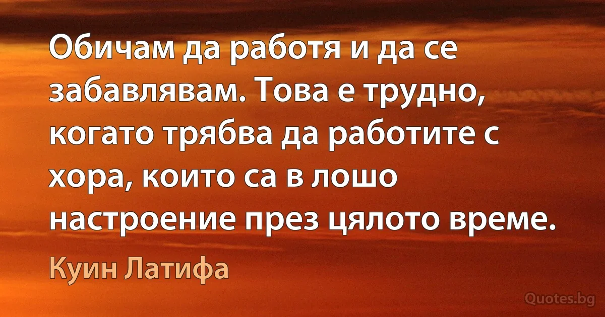 Обичам да работя и да се забавлявам. Това е трудно, когато трябва да работите с хора, които са в лошо настроение през цялото време. (Куин Латифа)