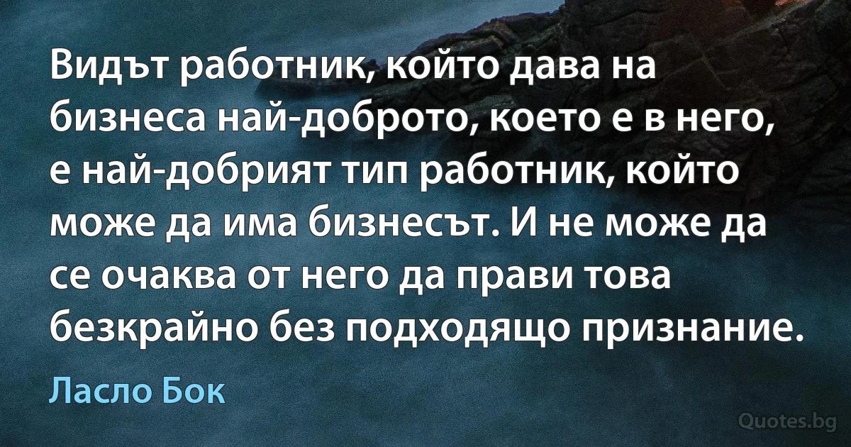 Видът работник, който дава на бизнеса най-доброто, което е в него, е най-добрият тип работник, който може да има бизнесът. И не може да се очаква от него да прави това безкрайно без подходящо признание. (Ласло Бок)