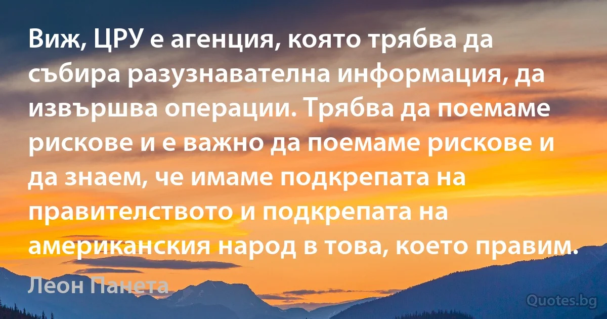 Виж, ЦРУ е агенция, която трябва да събира разузнавателна информация, да извършва операции. Трябва да поемаме рискове и е важно да поемаме рискове и да знаем, че имаме подкрепата на правителството и подкрепата на американския народ в това, което правим. (Леон Панета)