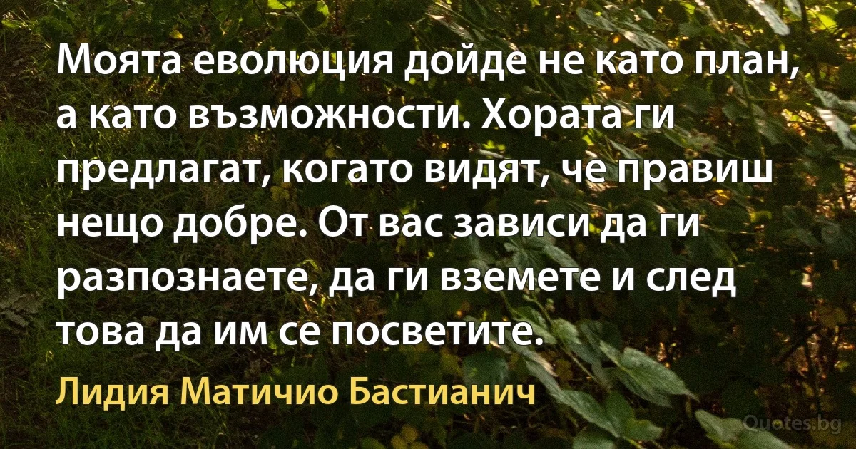 Моята еволюция дойде не като план, а като възможности. Хората ги предлагат, когато видят, че правиш нещо добре. От вас зависи да ги разпознаете, да ги вземете и след това да им се посветите. (Лидия Матичио Бастианич)