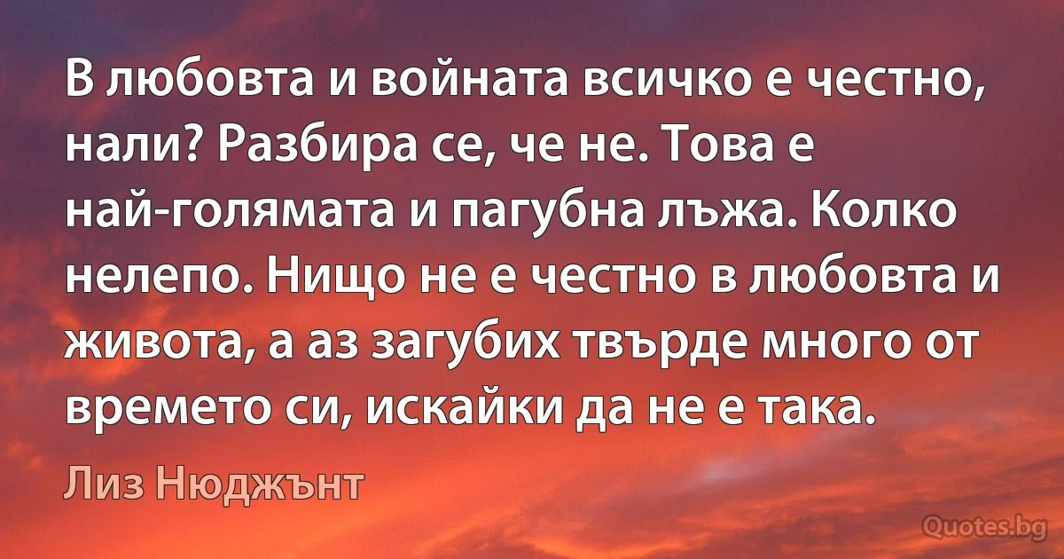 В любовта и войната всичко е честно, нали? Разбира се, че не. Това е най-голямата и пагубна лъжа. Колко нелепо. Нищо не е честно в любовта и живота, а аз загубих твърде много от времето си, искайки да не е така. (Лиз Нюджънт)