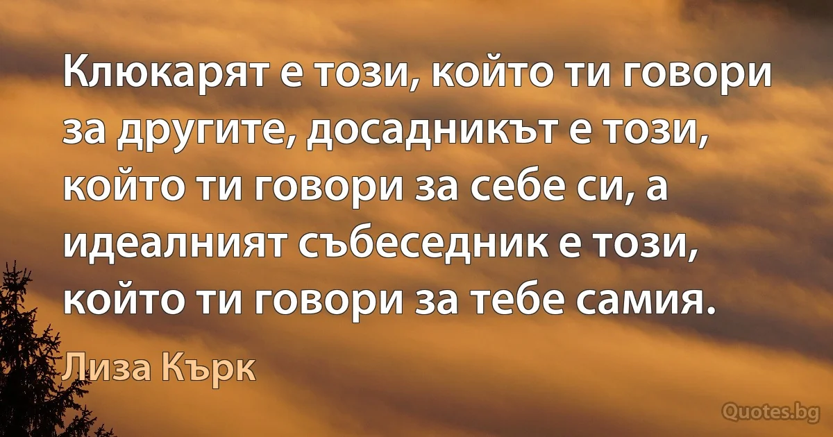 Клюкарят е този, който ти говори за другите, досадникът е този, който ти говори за себе си, а идеалният събеседник е този, който ти говори за тебе самия. (Лиза Кърк)