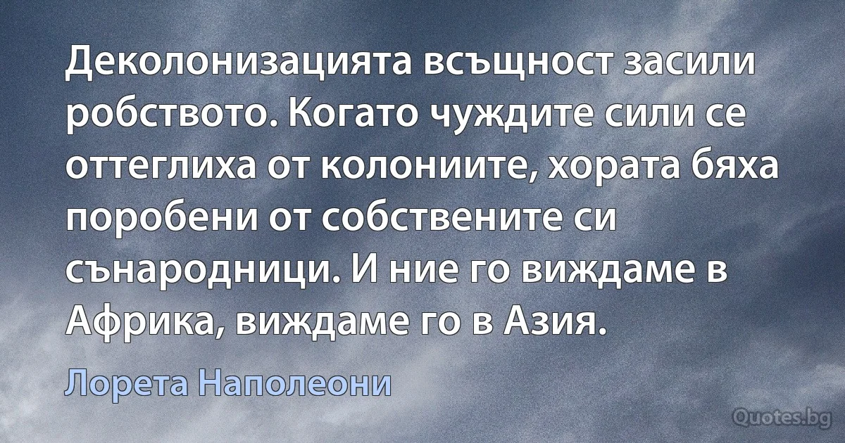 Деколонизацията всъщност засили робството. Когато чуждите сили се оттеглиха от колониите, хората бяха поробени от собствените си сънародници. И ние го виждаме в Африка, виждаме го в Азия. (Лорета Наполеони)