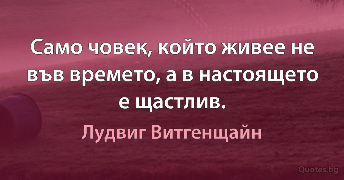 Само човек, който живее не във времето, а в настоящето е щастлив. (Лудвиг Витгенщайн)