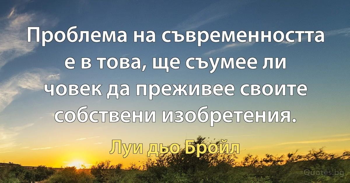 Проблема на съвременността е в това, ще съумее ли човек да преживее своите собствени изобретения. (Луи дьо Бройл)