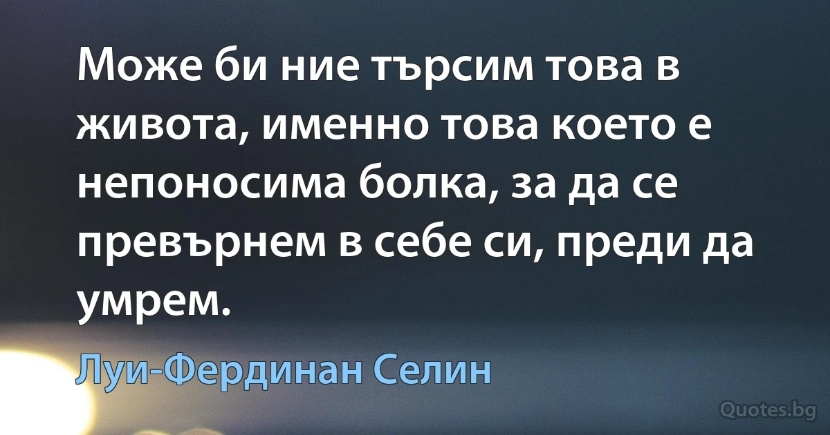 Може би ние търсим това в живота, именно това което е непоносима болка, за да се превърнем в себе си, преди да умрем. (Луи-Фердинан Селин)