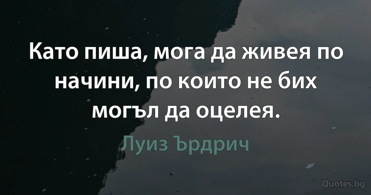 Като пиша, мога да живея по начини, по които не бих могъл да оцелея. (Луиз Ърдрич)