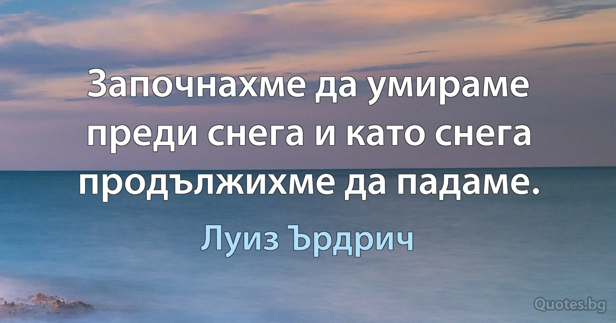 Започнахме да умираме преди снега и като снега продължихме да падаме. (Луиз Ърдрич)