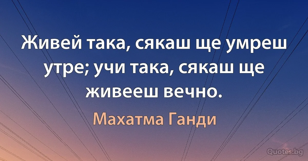 Живей така, сякаш ще умреш утре; учи така, сякаш ще живееш вечно. (Махатма Ганди)