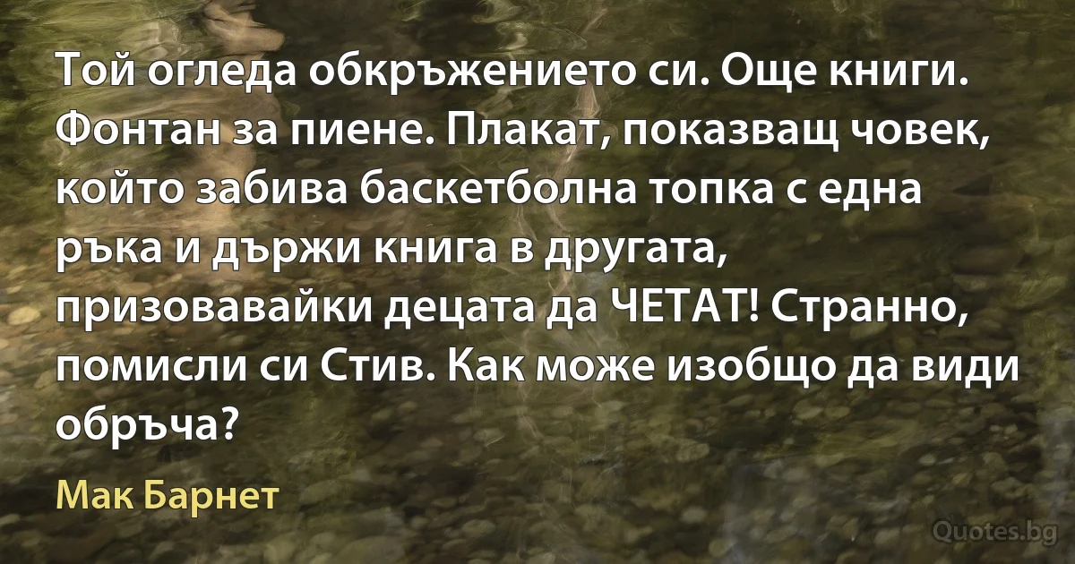 Той огледа обкръжението си. Още книги. Фонтан за пиене. Плакат, показващ човек, който забива баскетболна топка с една ръка и държи книга в другата, призовавайки децата да ЧЕТАТ! Странно, помисли си Стив. Как може изобщо да види обръча? (Мак Барнет)