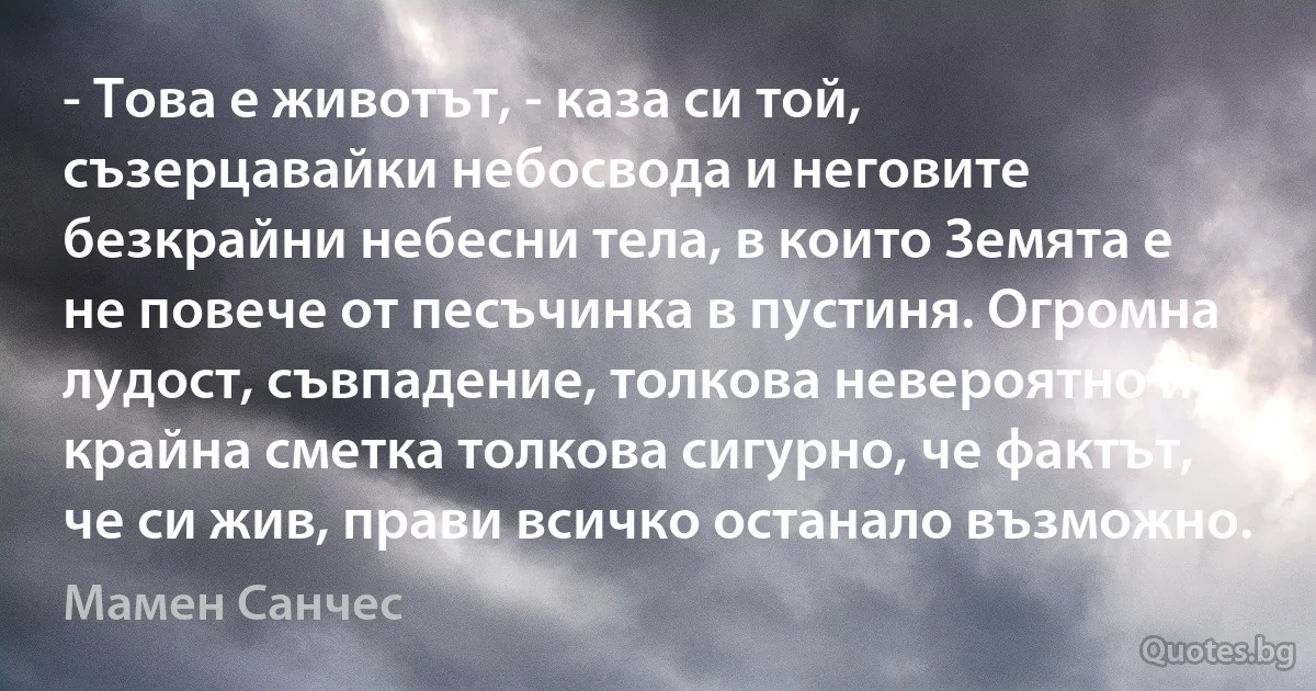 - Това е животът, - каза си той, съзерцавайки небосвода и неговите безкрайни небесни тела, в които Земята е не повече от песъчинка в пустиня. Огромна лудост, съвпадение, толкова невероятно и в крайна сметка толкова сигурно, че фактът, че си жив, прави всичко останало възможно. (Мамен Санчес)