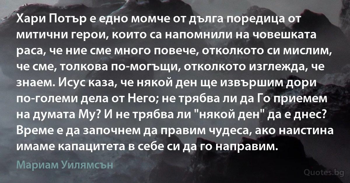 Хари Потър е едно момче от дълга поредица от митични герои, които са напомнили на човешката раса, че ние сме много повече, отколкото си мислим, че сме, толкова по-могъщи, отколкото изглежда, че знаем. Исус каза, че някой ден ще извършим дори по-големи дела от Него; не трябва ли да Го приемем на думата Му? И не трябва ли "някой ден" да е днес? Време е да започнем да правим чудеса, ако наистина имаме капацитета в себе си да го направим. (Мариам Уилямсън)