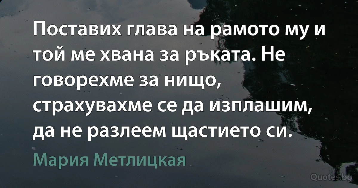 Поставих глава на рамото му и той ме хвана за ръката. Не говорехме за нищо, страхувахме се да изплашим, да не разлеем щастието си. (Мария Метлицкая)