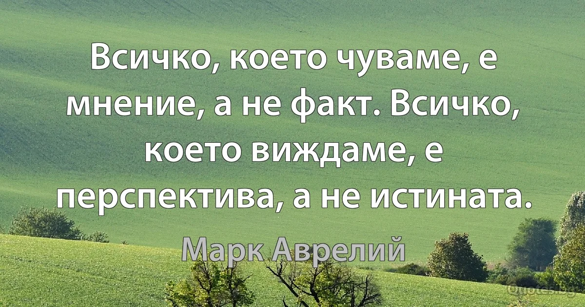 Всичко, което чуваме, е мнение, а не факт. Всичко, което виждаме, е перспектива, а не истината. (Марк Аврелий)