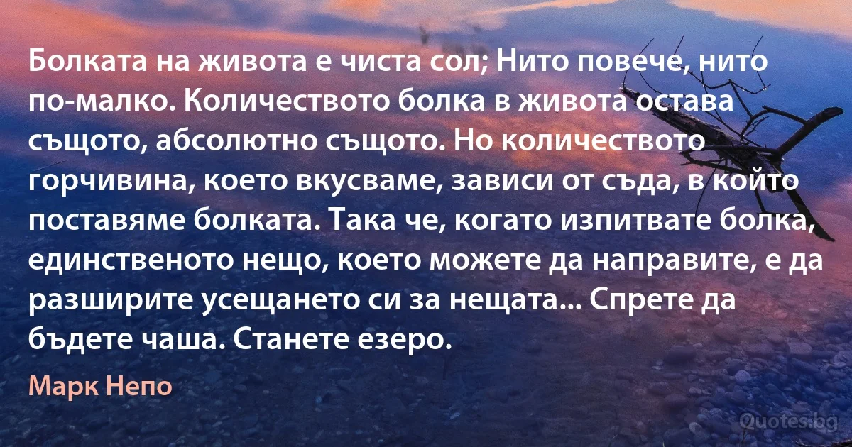 Болката на живота е чиста сол; Нито повече, нито по-малко. Количеството болка в живота остава същото, абсолютно същото. Но количеството горчивина, което вкусваме, зависи от съда, в който поставяме болката. Така че, когато изпитвате болка, единственото нещо, което можете да направите, е да разширите усещането си за нещата... Спрете да бъдете чаша. Станете езеро. (Марк Непо)