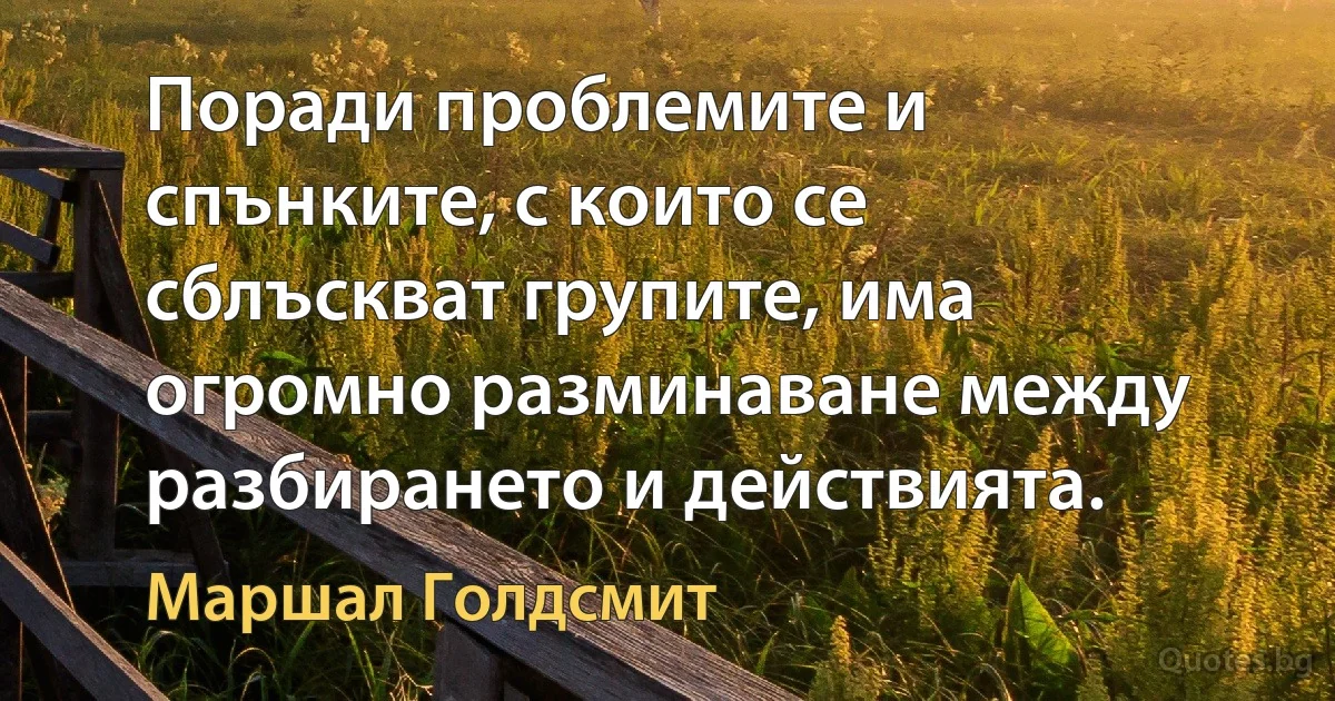 Поради проблемите и спънките, с които се сблъскват групите, има огромно разминаване между разбирането и действията. (Маршал Голдсмит)