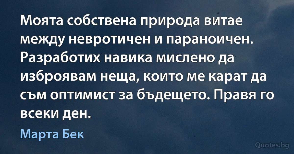 Моята собствена природа витае между невротичен и параноичен. Разработих навика мислено да изброявам неща, които ме карат да съм оптимист за бъдещето. Правя го всеки ден. (Марта Бек)