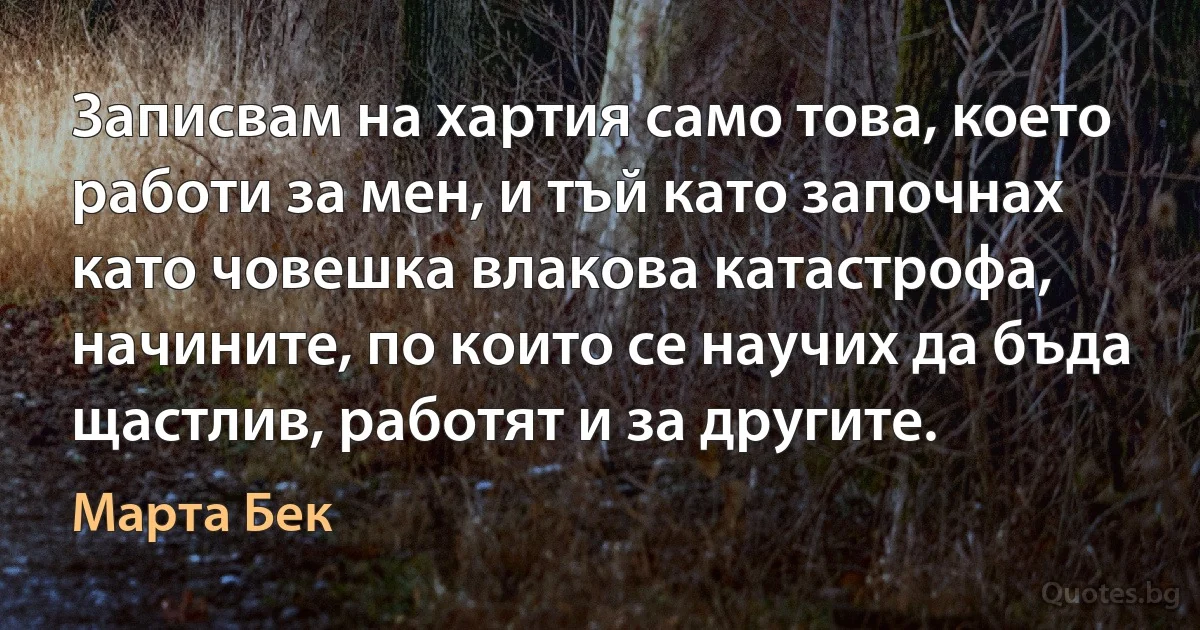 Записвам на хартия само това, което работи за мен, и тъй като започнах като човешка влакова катастрофа, начините, по които се научих да бъда щастлив, работят и за другите. (Марта Бек)