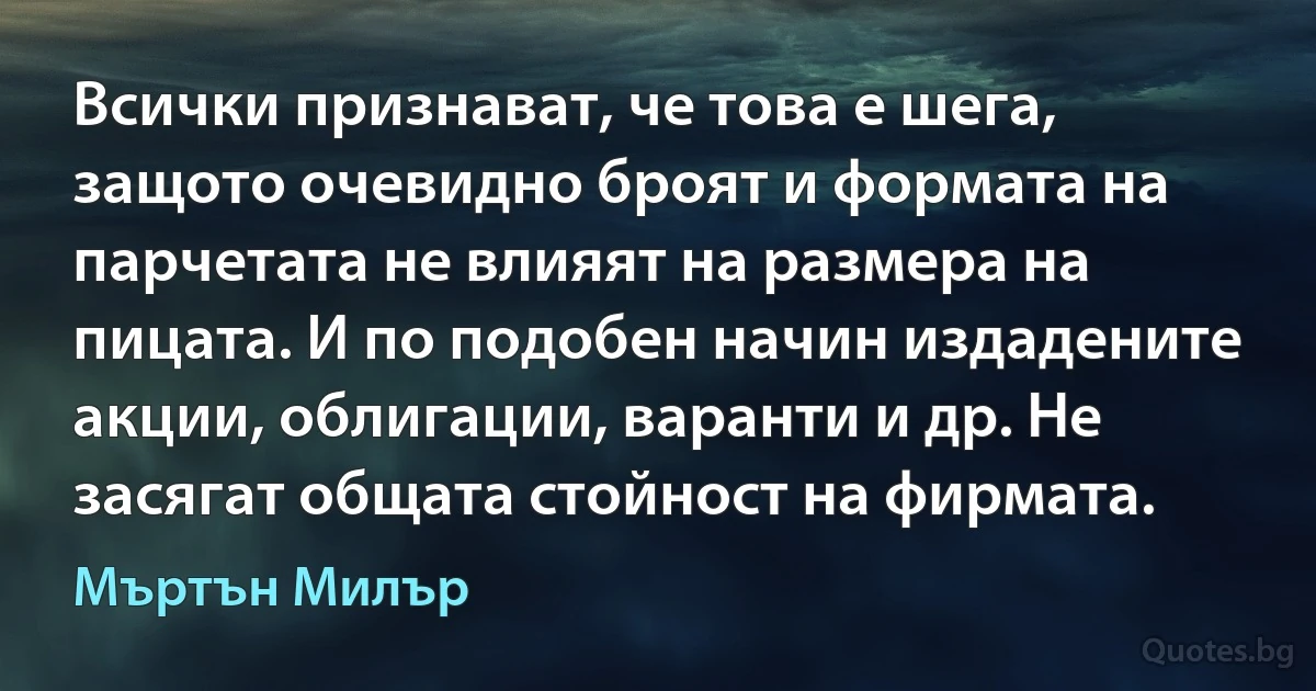 Всички признават, че това е шега, защото очевидно броят и формата на парчетата не влияят на размера на пицата. И по подобен начин издадените акции, облигации, варанти и др. Не засягат общата стойност на фирмата. (Мъртън Милър)