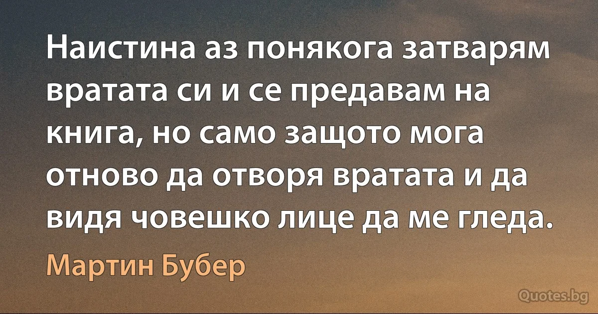 Наистина аз понякога затварям вратата си и се предавам на книга, но само защото мога отново да отворя вратата и да видя човешко лице да ме гледа. (Мартин Бубер)