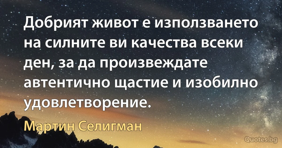 Добрият живот е използването на силните ви качества всеки ден, за да произвеждате автентично щастие и изобилно удовлетворение. (Мартин Селигман)