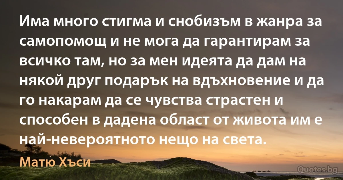 Има много стигма и снобизъм в жанра за самопомощ и не мога да гарантирам за всичко там, но за мен идеята да дам на някой друг подарък на вдъхновение и да го накарам да се чувства страстен и способен в дадена област от живота им е най-невероятното нещо на света. (Матю Хъси)