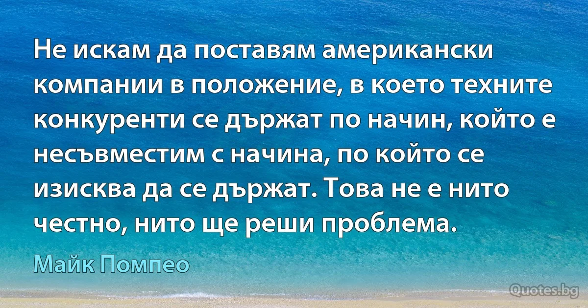 Не искам да поставям американски компании в положение, в което техните конкуренти се държат по начин, който е несъвместим с начина, по който се изисква да се държат. Това не е нито честно, нито ще реши проблема. (Майк Помпео)