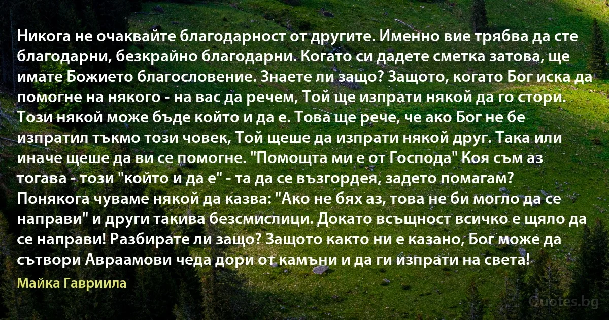 Никога не очаквайте благодарност от другите. Именно вие трябва да сте благодарни, безкрайно благодарни. Когато си дадете сметка затова, ще имате Божието благословение. Знаете ли защо? Защото, когато Бог иска да помогне на някого - на вас да речем, Той ще изпрати някой да го стори. Този някой може бъде който и да е. Това ще рече, че ако Бог не бе изпратил тъкмо този човек, Той щеше да изпрати някой друг. Така или иначе щеше да ви се помогне. "Помощта ми е от Господа" Коя съм аз тогава - този "който и да е" - та да се възгордея, задето помагам? Понякога чуваме някой да казва: "Ако не бях аз, това не би могло да се направи" и други такива безсмислици. Докато всъщност всичко е щяло да се направи! Разбирате ли защо? Защото както ни е казано, Бог може да сътвори Авраамови чеда дори от камъни и да ги изпрати на света! (Майка Гавриила)