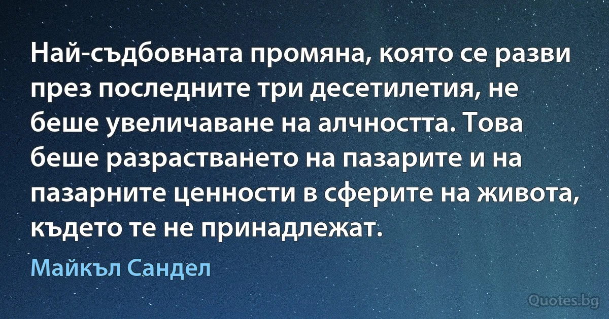 Най-съдбовната промяна, която се разви през последните три десетилетия, не беше увеличаване на алчността. Това беше разрастването на пазарите и на пазарните ценности в сферите на живота, където те не принадлежат. (Майкъл Сандел)