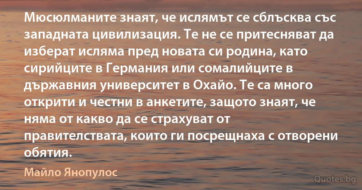 Мюсюлманите знаят, че ислямът се сблъсква със западната цивилизация. Те не се притесняват да изберат исляма пред новата си родина, като сирийците в Германия или сомалийците в държавния университет в Охайо. Те са много открити и честни в анкетите, защото знаят, че няма от какво да се страхуват от правителствата, които ги посрещнаха с отворени обятия. (Майло Янопулос)