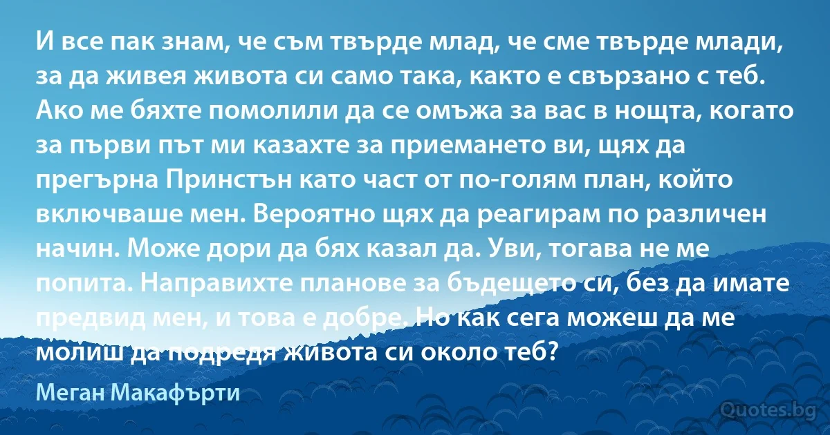 И все пак знам, че съм твърде млад, че сме твърде млади, за да живея живота си само така, както е свързано с теб. Ако ме бяхте помолили да се омъжа за вас в нощта, когато за първи път ми казахте за приемането ви, щях да прегърна Принстън като част от по-голям план, който включваше мен. Вероятно щях да реагирам по различен начин. Може дори да бях казал да. Уви, тогава не ме попита. Направихте планове за бъдещето си, без да имате предвид мен, и това е добре. Но как сега можеш да ме молиш да подредя живота си около теб? (Меган Макафърти)