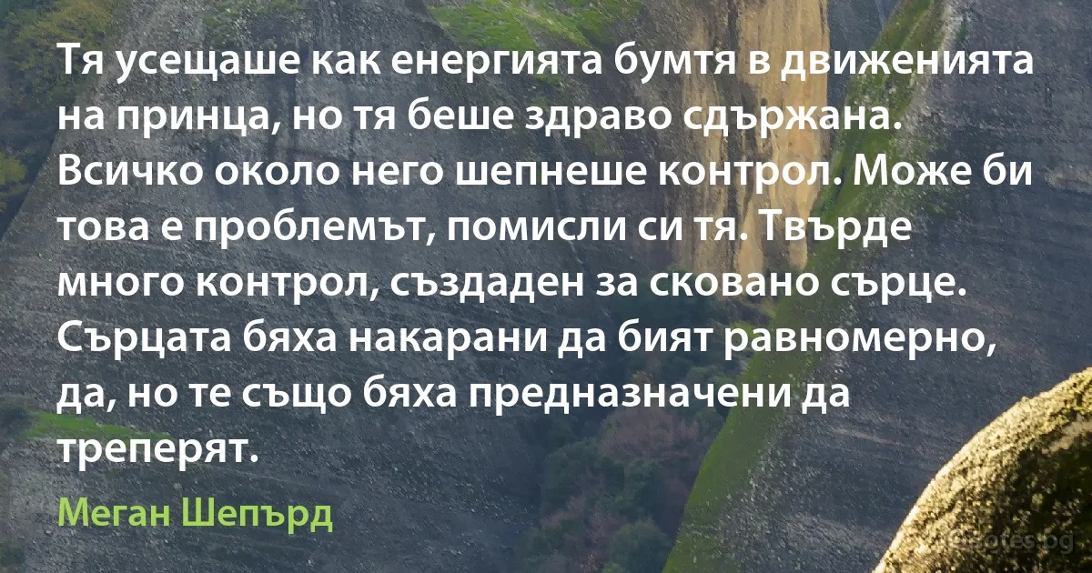 Тя усещаше как енергията бумтя в движенията на принца, но тя беше здраво сдържана. Всичко около него шепнеше контрол. Може би това е проблемът, помисли си тя. Твърде много контрол, създаден за сковано сърце. Сърцата бяха накарани да бият равномерно, да, но те също бяха предназначени да треперят. (Меган Шепърд)