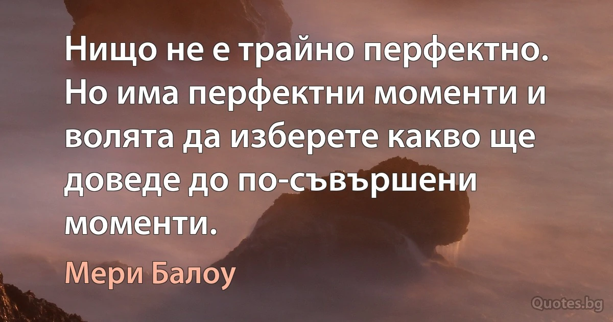 Нищо не е трайно перфектно. Но има перфектни моменти и волята да изберете какво ще доведе до по-съвършени моменти. (Мери Балоу)