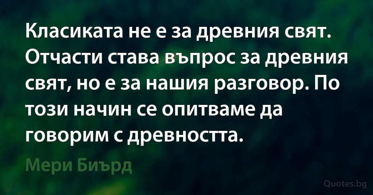 Класиката не е за древния свят. Отчасти става въпрос за древния свят, но е за нашия разговор. По този начин се опитваме да говорим с древността. (Мери Биърд)