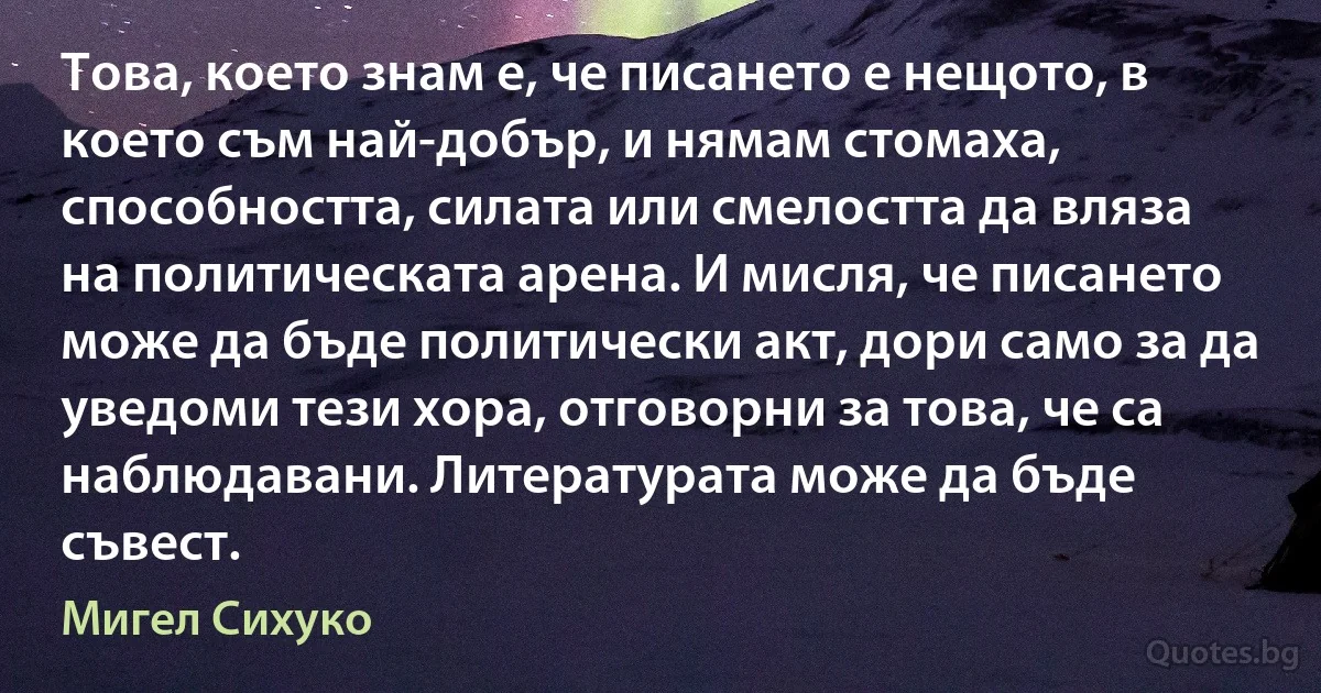 Това, което знам е, че писането е нещото, в което съм най-добър, и нямам стомаха, способността, силата или смелостта да вляза на политическата арена. И мисля, че писането може да бъде политически акт, дори само за да уведоми тези хора, отговорни за това, че са наблюдавани. Литературата може да бъде съвест. (Мигел Сихуко)