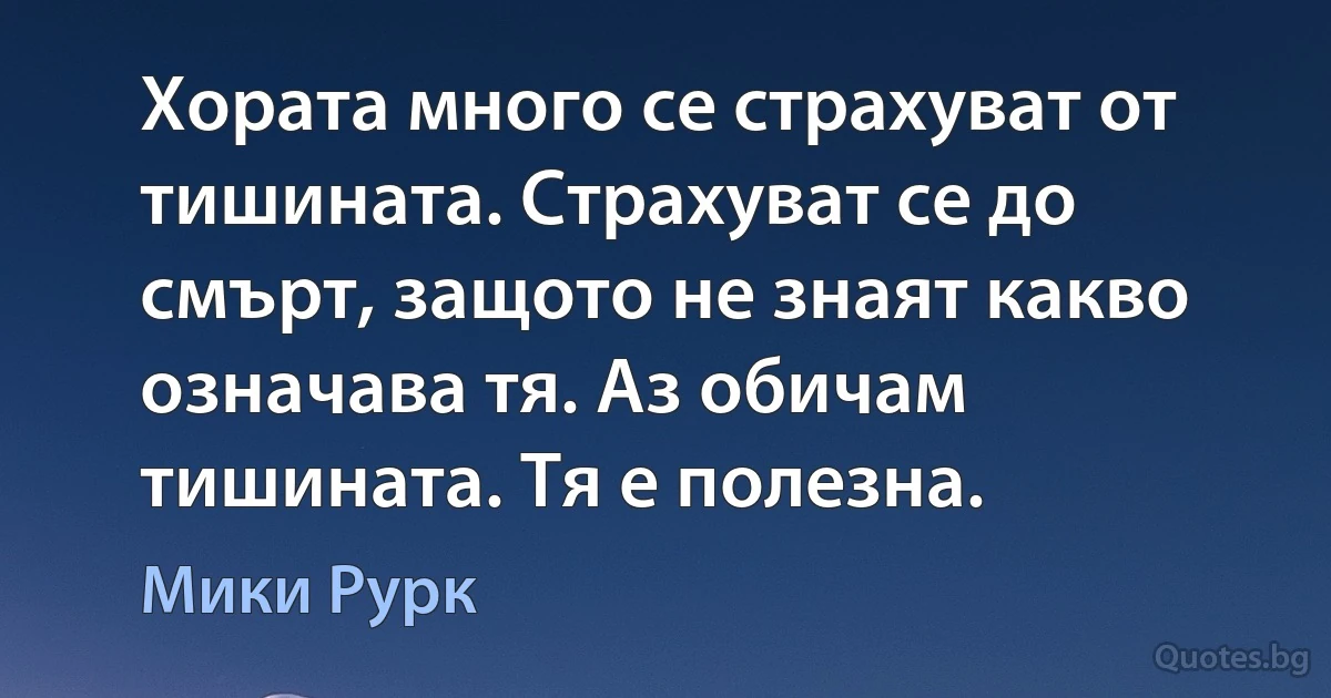 Хората много се страхуват от тишината. Страхуват се до смърт, защото не знаят какво означава тя. Аз обичам тишината. Тя е полезна. (Мики Рурк)