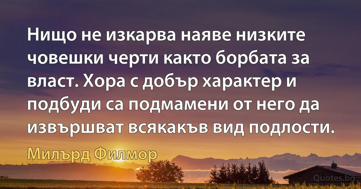 Нищо не изкарва наяве низките човешки черти както борбата за власт. Хора с добър характер и подбуди са подмамени от него да извършват всякакъв вид подлости. (Милърд Филмор)